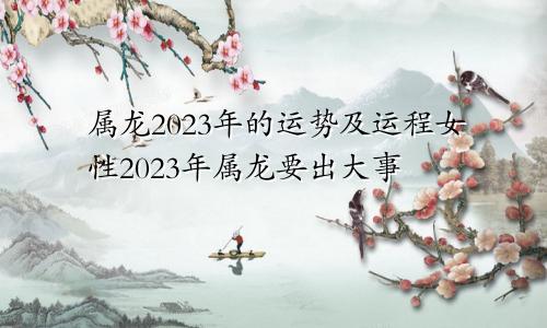 属龙2023年的运势及运程女性2023年属龙要出大事