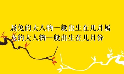 属兔的大人物一般出生在几月属龙的大人物一般出生在几月份