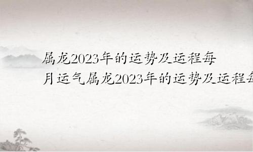 属龙2023年的运势及运程每月运气属龙2023年的运势及运程每月运势如何