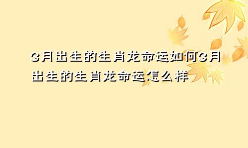 3月出生的生肖龙命运如何3月出生的生肖龙命运怎么样