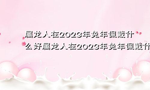 属龙人在2023年兔年佩戴什么好属龙人在2023年兔年佩戴什么饰品