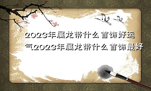 2023年属龙带什么首饰好运气2023年属龙带什么首饰最好