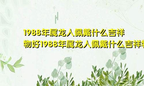 1988年属龙人佩戴什么吉祥物好1988年属龙人佩戴什么吉祥物最好