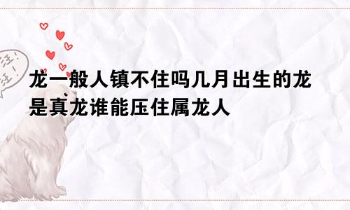 龙一般人镇不住吗几月出生的龙是真龙谁能压住属龙人