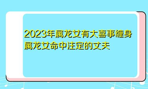 2023年属龙女有大喜事缠身属龙女命中注定的丈夫