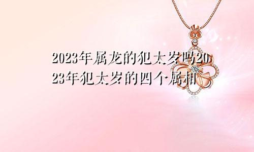 2023年属龙的犯太岁吗2023年犯太岁的四个属相