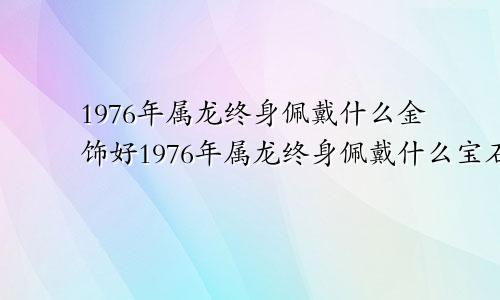 1976年属龙终身佩戴什么金饰好1976年属龙终身佩戴什么宝石