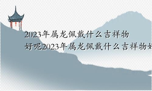 2023年属龙佩戴什么吉祥物好呢2023年属龙佩戴什么吉祥物好运