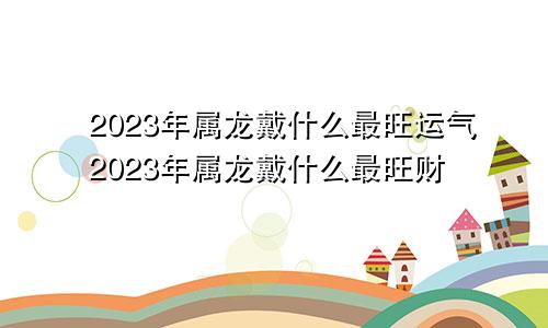 2023年属龙戴什么最旺运气2023年属龙戴什么最旺财