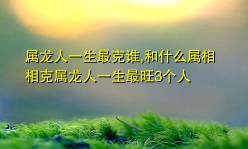 属龙人一生最克谁,和什么属相相克属龙人一生最旺3个人