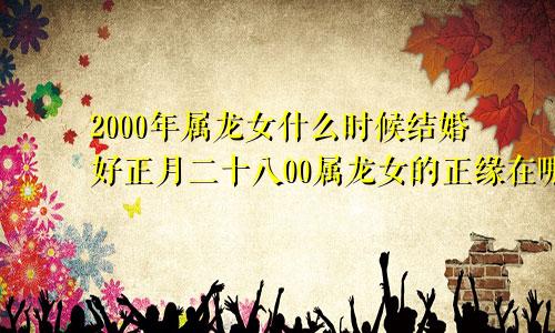 2000年属龙女什么时候结婚好正月二十八00属龙女的正缘在哪一年