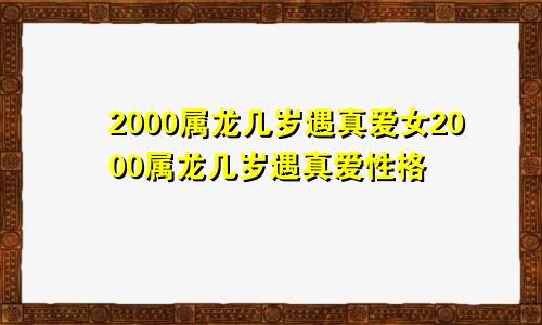 2000属龙几岁遇真爱女2000属龙几岁遇真爱性格