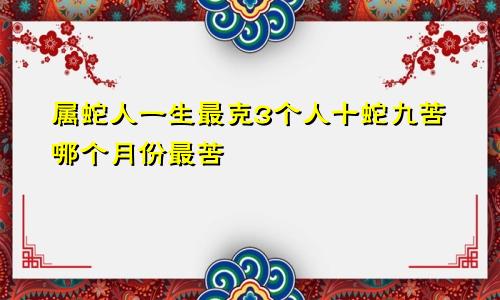 属蛇人一生最克3个人十蛇九苦哪个月份最苦