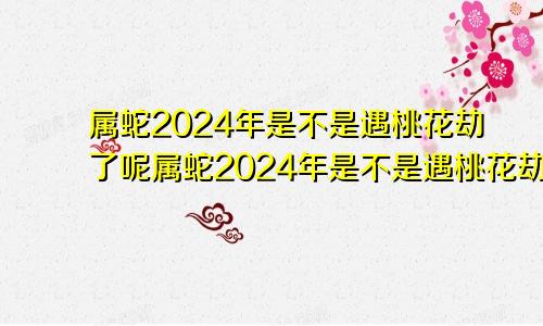 属蛇2024年是不是遇桃花劫了呢属蛇2024年是不是遇桃花劫了呀