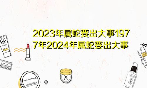 2023年属蛇要出大事1977年2024年属蛇要出大事