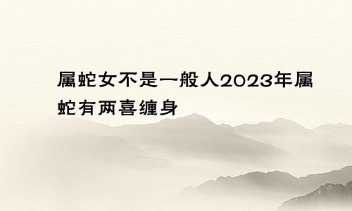 属蛇女不是一般人2023年属蛇有两喜缠身