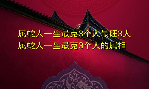 属蛇人一生最克3个人最旺3人属蛇人一生最克3个人的属相