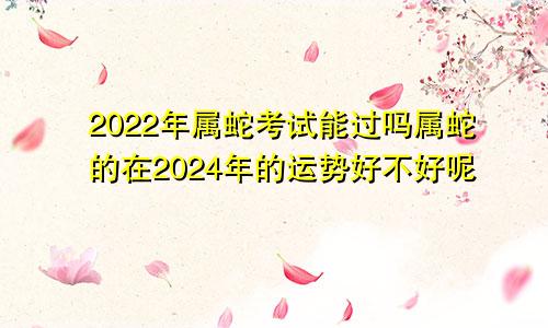 2022年属蛇考试能过吗属蛇的在2024年的运势好不好呢