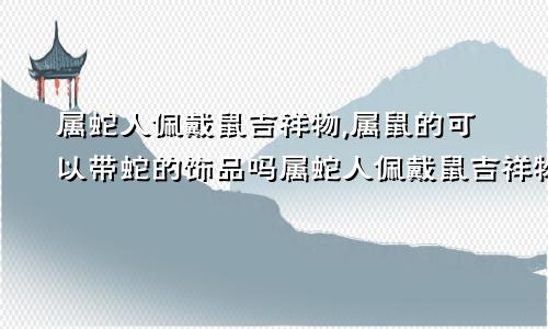 属蛇人佩戴鼠吉祥物,属鼠的可以带蛇的饰品吗属蛇人佩戴鼠吉祥物,属鼠的可以带蛇的饰品吗女生