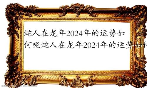 蛇人在龙年2024年的运势如何呢蛇人在龙年2024年的运势如何呢视频