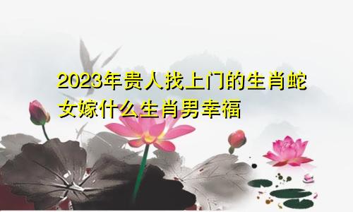 2023年贵人找上门的生肖蛇女嫁什么生肖男幸福