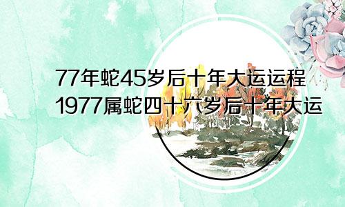 77年蛇45岁后十年大运运程1977属蛇四十六岁后十年大运