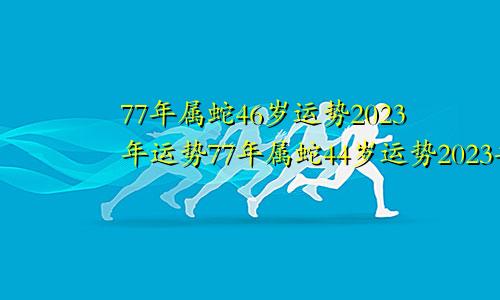 77年属蛇46岁运势2023年运势77年属蛇44岁运势2023年运势