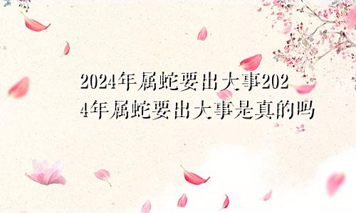 2024年属蛇要出大事2024年属蛇要出大事是真的吗