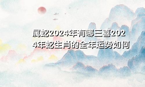 属蛇2024年有哪三喜2024年蛇生肖的全年运势如何