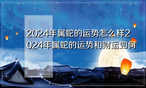 2024年属蛇的运势怎么样2024年属蛇的运势和财运如何