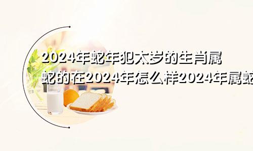 2024年蛇年犯太岁的生肖属蛇的在2024年怎么样2024年属蛇人