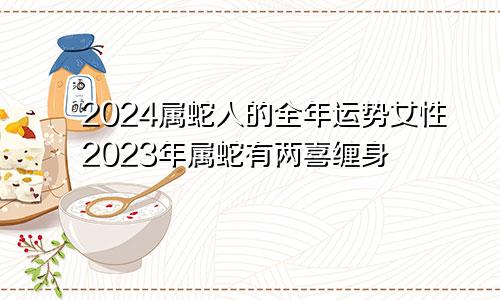 2024属蛇人的全年运势女性2023年属蛇有两喜缠身