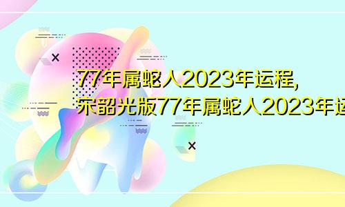 77年属蛇人2023年运程,宋韶光版77年属蛇人2023年运程上司变动