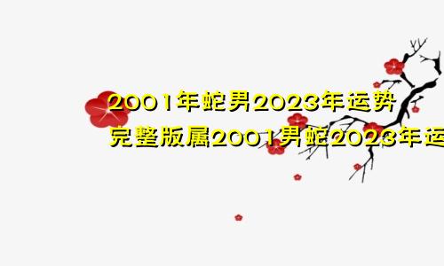 2001年蛇男2023年运势完整版属2001男蛇2023年运势及运程