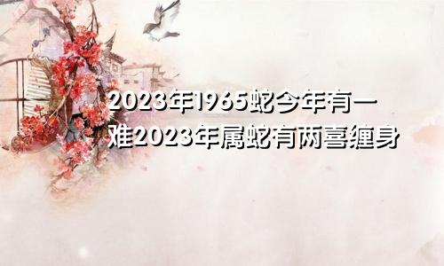 2023年1965蛇今年有一难2023年属蛇有两喜缠身