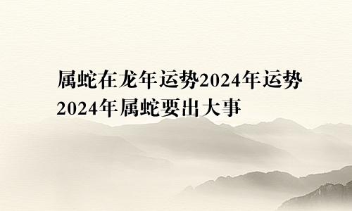 属蛇在龙年运势2024年运势2024年属蛇要出大事