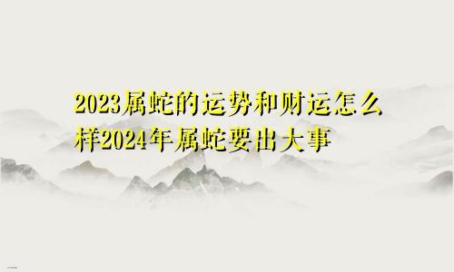 2023属蛇的运势和财运怎么样2024年属蛇要出大事