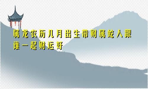 属龙农历几月出生带财属蛇人跟谁一起财运好