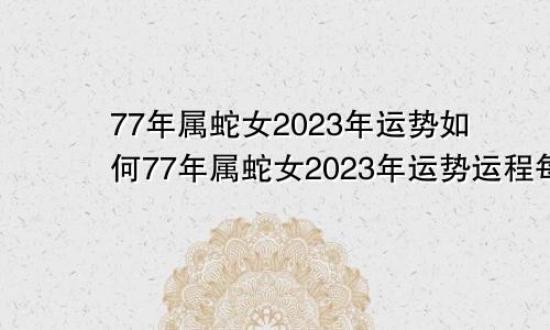 77年属蛇女2023年运势如何77年属蛇女2023年运势运程每月运程