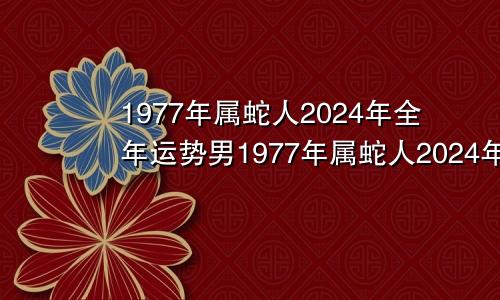 1977年属蛇人2024年全年运势男1977年属蛇人2024年全年运势女