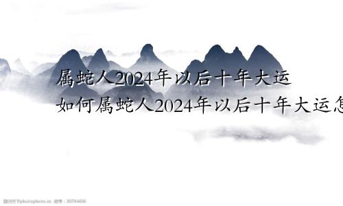 属蛇人2024年以后十年大运如何属蛇人2024年以后十年大运怎么样