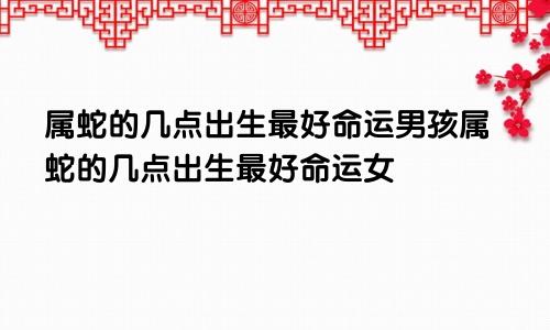 属蛇的几点出生最好命运男孩属蛇的几点出生最好命运女