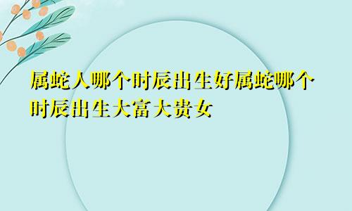 属蛇人哪个时辰出生好属蛇哪个时辰出生大富大贵女