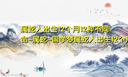 属蛇人出生12个月12种不同命-属蛇-国学梦属蛇人出生12个月12种不同命几月出生的属龙人命好