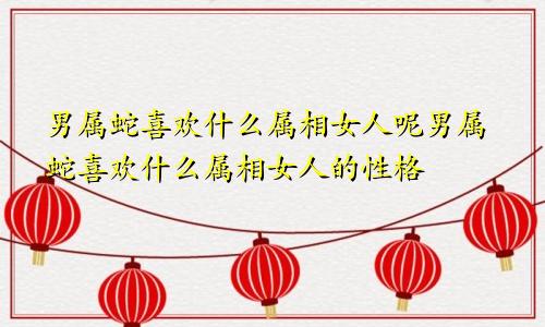 男属蛇喜欢什么属相女人呢男属蛇喜欢什么属相女人的性格