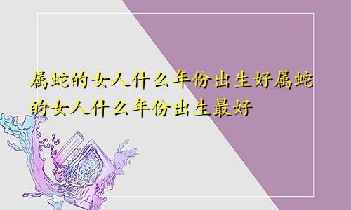 属蛇的女人什么年份出生好属蛇的女人什么年份出生最好