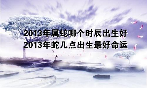 2013年属蛇哪个时辰出生好2013年蛇几点出生最好命运