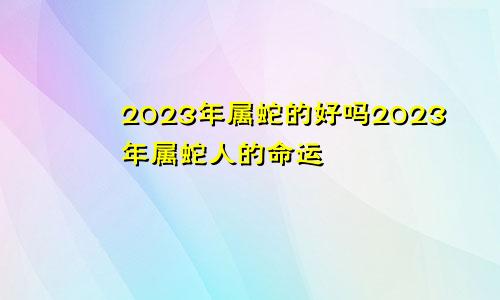 2023年属蛇的好吗2023年属蛇人的命运