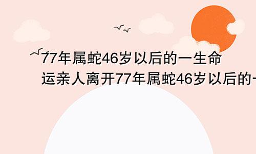 77年属蛇46岁以后的一生命运亲人离开77年属蛇46岁以后的一生命运2023