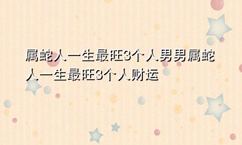 属蛇人一生最旺3个人男男属蛇人一生最旺3个人财运